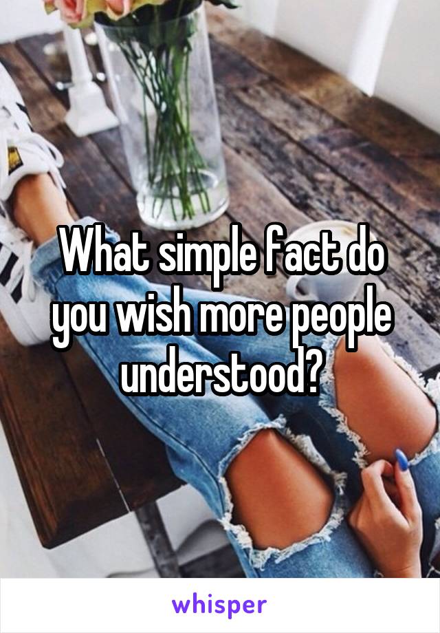 What simple fact do you wish more people understood?