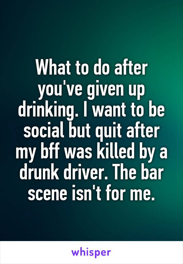 What to do after you've given up drinking. I want to be social but quit after my bff was killed by a drunk driver. The bar scene isn't for me.
