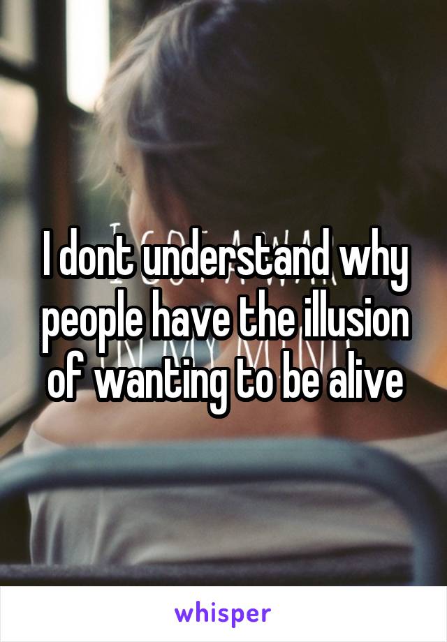 I dont understand why people have the illusion of wanting to be alive