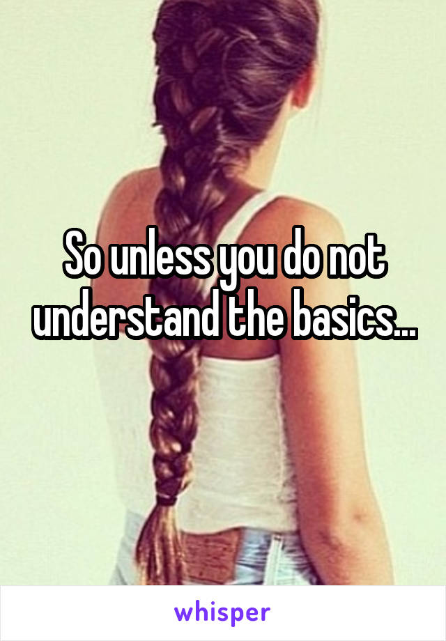 So unless you do not understand the basics... 