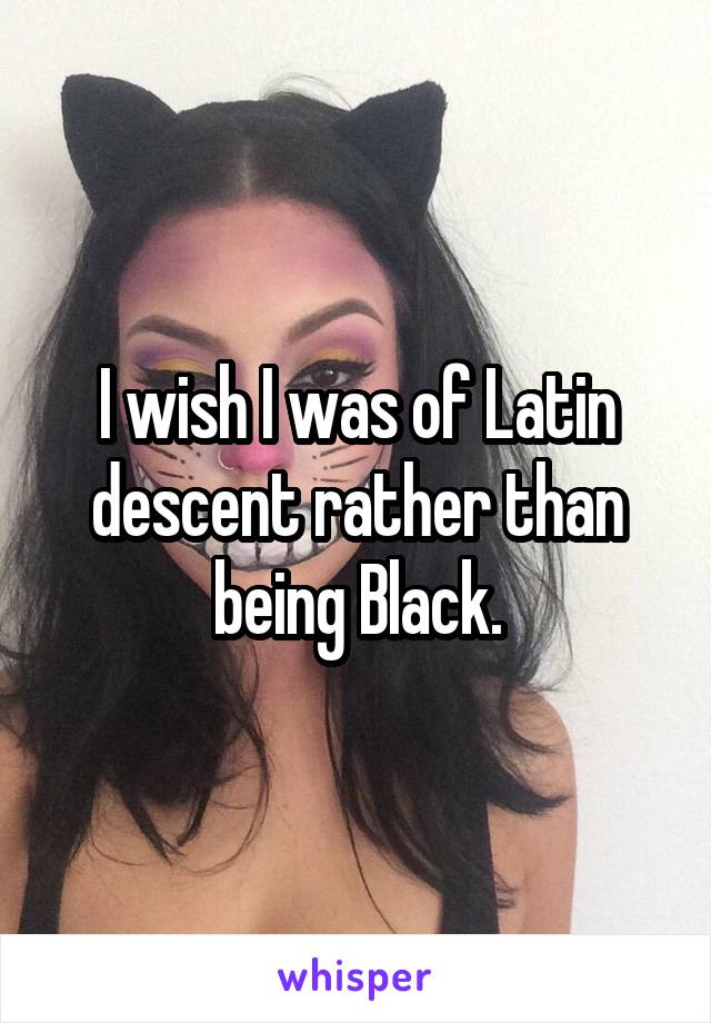 I wish I was of Latin descent rather than being Black.