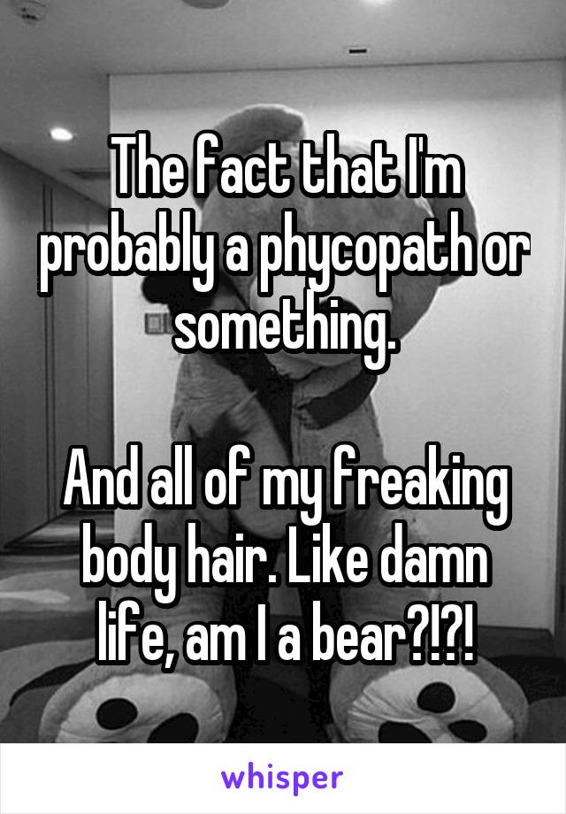 The fact that I'm probably a phycopath or something.

And all of my freaking body hair. Like damn life, am I a bear?!?!