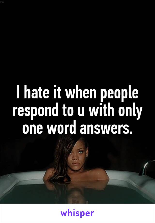 I hate it when people respond to u with only one word answers.
