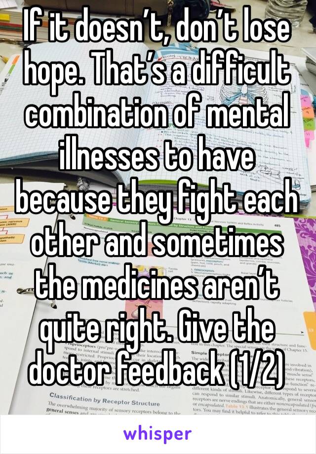 If it doesn’t, don’t lose hope. That’s a difficult combination of mental illnesses to have because they fight each other and sometimes the medicines aren’t quite right. Give the doctor feedback (1/2)