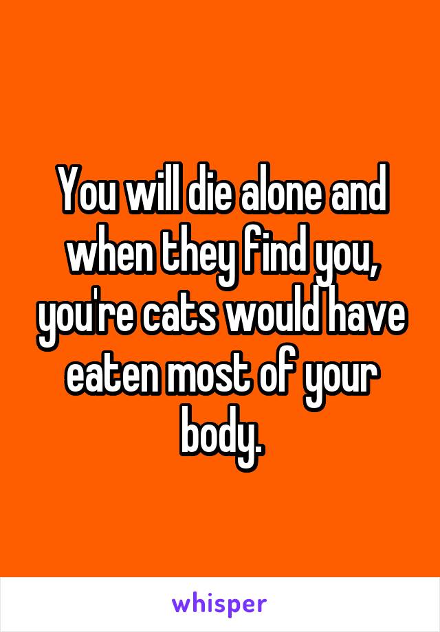 You will die alone and when they find you, you're cats would have eaten most of your body.