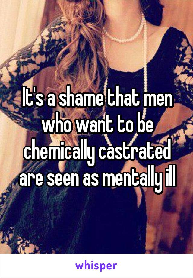 It's a shame that men who want to be chemically castrated are seen as mentally ill