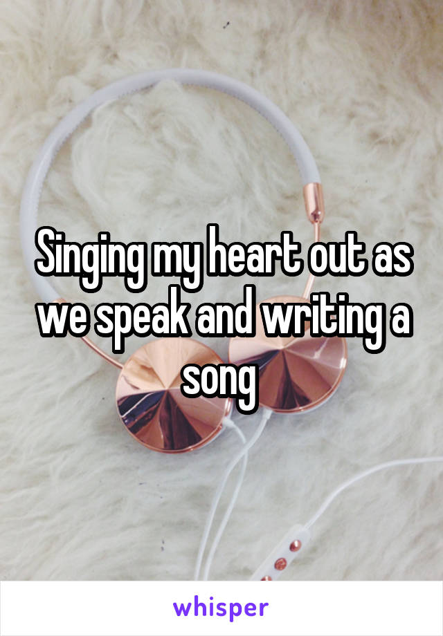 Singing my heart out as we speak and writing a song 
