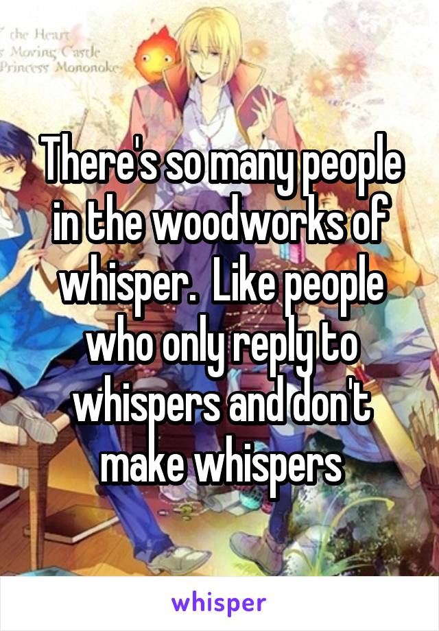 There's so many people in the woodworks of whisper.  Like people who only reply to whispers and don't make whispers