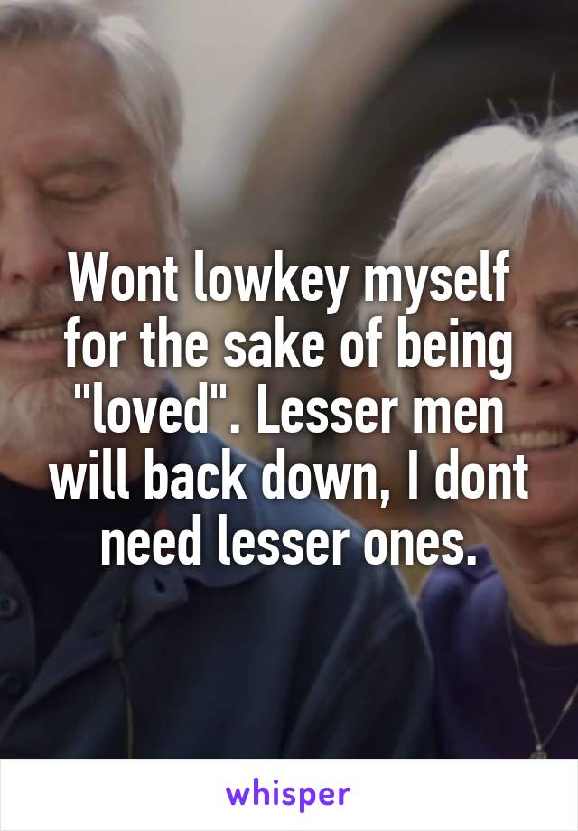 Wont lowkey myself for the sake of being "loved". Lesser men will back down, I dont need lesser ones.