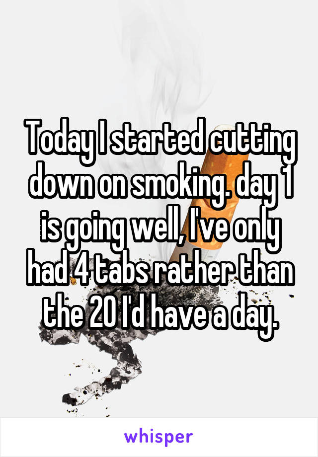 Today I started cutting down on smoking. day 1 is going well, I've only had 4 tabs rather than the 20 I'd have a day.