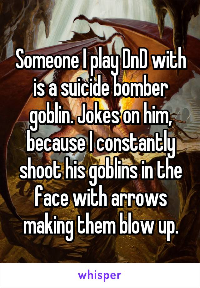 Someone I play DnD with is a suicide bomber goblin. Jokes on him, because I constantly shoot his goblins in the face with arrows making them blow up.