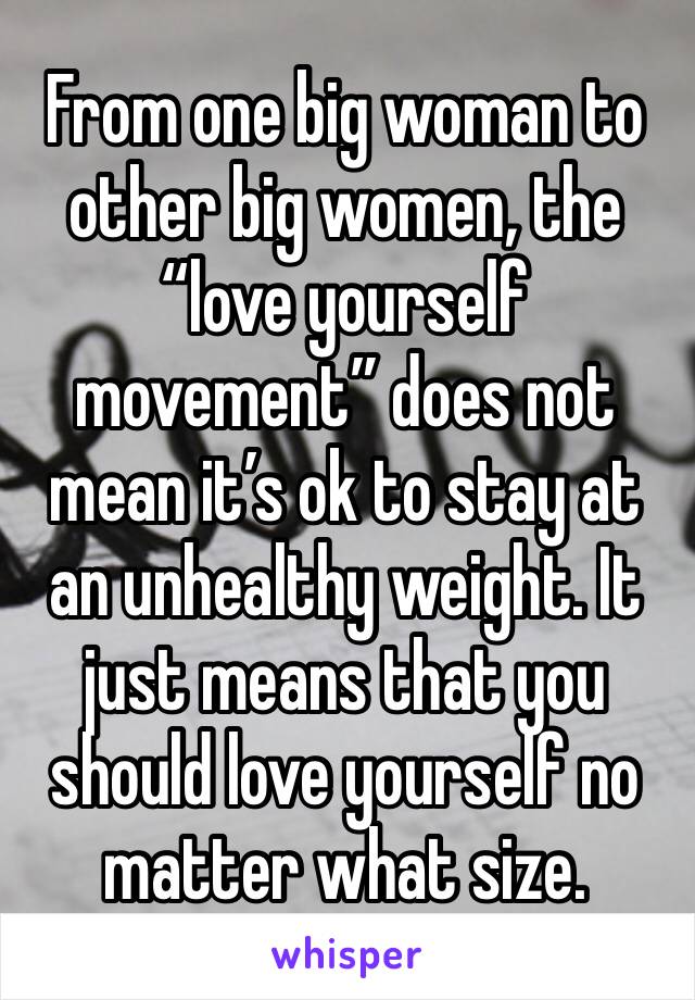 From one big woman to other big women, the “love yourself movement” does not mean it’s ok to stay at an unhealthy weight. It just means that you should love yourself no matter what size.