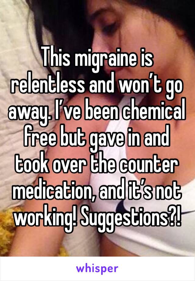 This migraine is relentless and won’t go away. I’ve been chemical free but gave in and took over the counter medication, and it’s not working! Suggestions?!