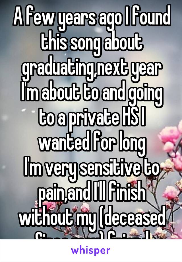 A few years ago I found this song about graduating,next year I'm about to and going to a private HS I wanted for long
I'm very sensitive to pain,and I'll finish without my (deceased Since may) friend