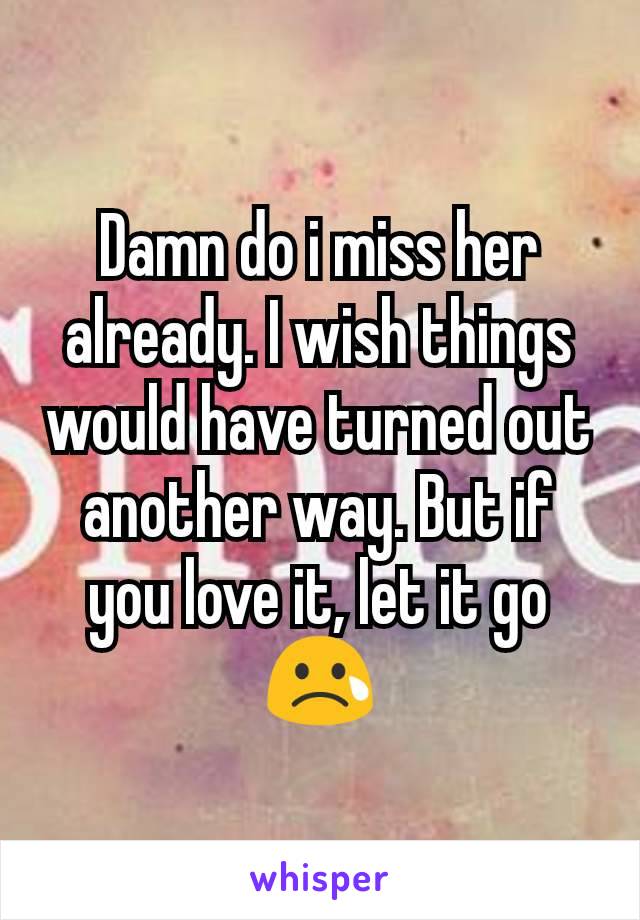 Damn do i miss her already. I wish things would have turned out another way. But if you love it, let it go 😢