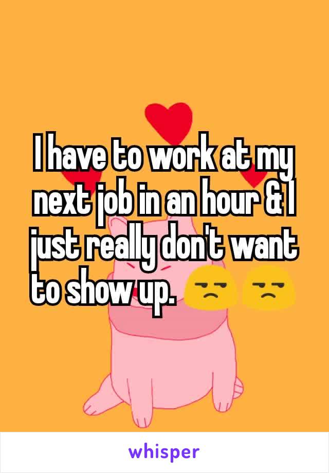 I have to work at my next job in an hour & I just really don't want to show up. 😒😒
