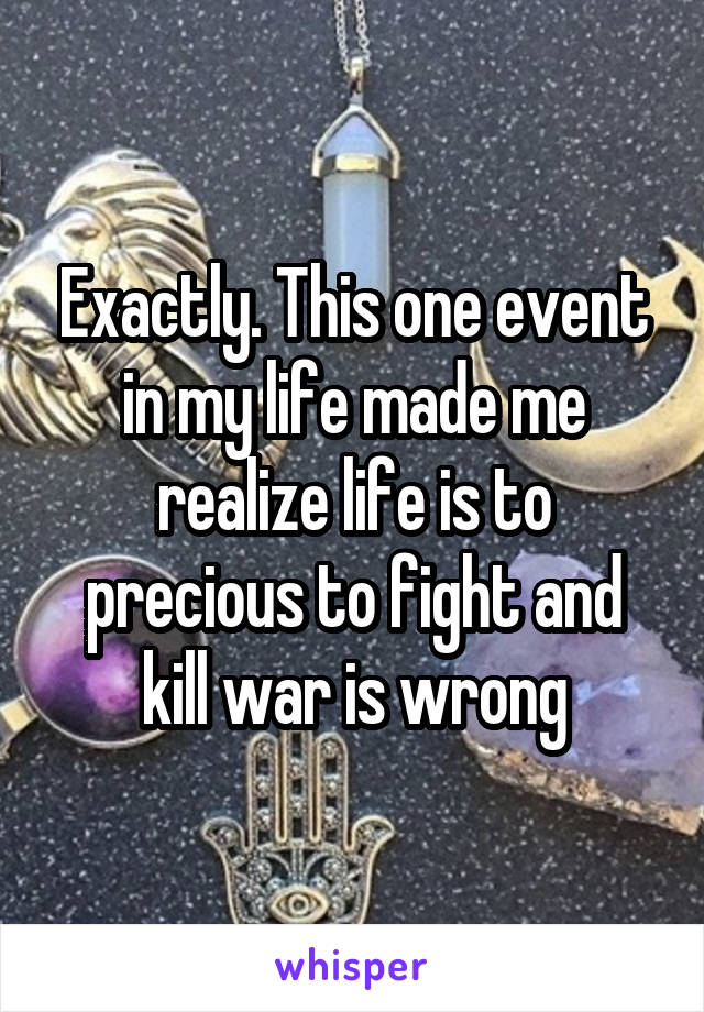 Exactly. This one event in my life made me realize life is to precious to fight and kill war is wrong