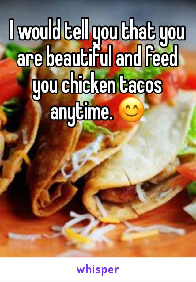 I would tell you that you are beautiful and feed you chicken tacos anytime. 😊