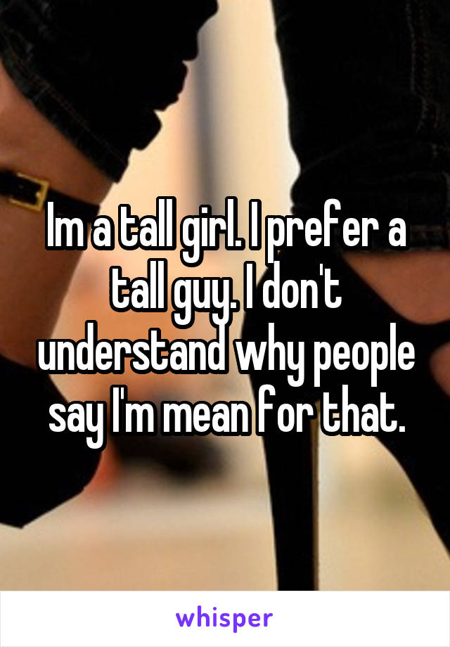 Im a tall girl. I prefer a tall guy. I don't understand why people say I'm mean for that.