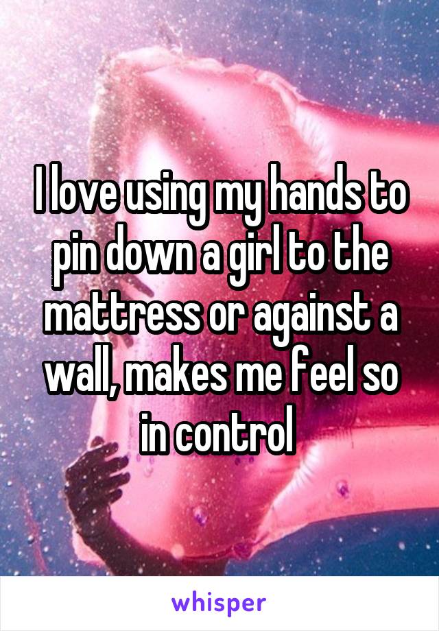 I love using my hands to pin down a girl to the mattress or against a wall, makes me feel so in control 