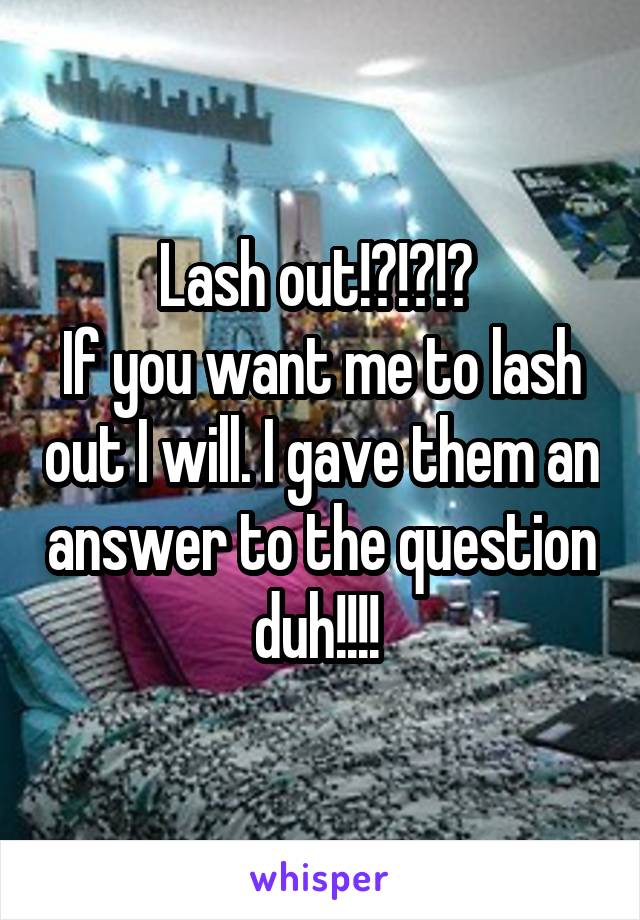 Lash out!?!?!? 
If you want me to lash out I will. I gave them an answer to the question duh!!!! 