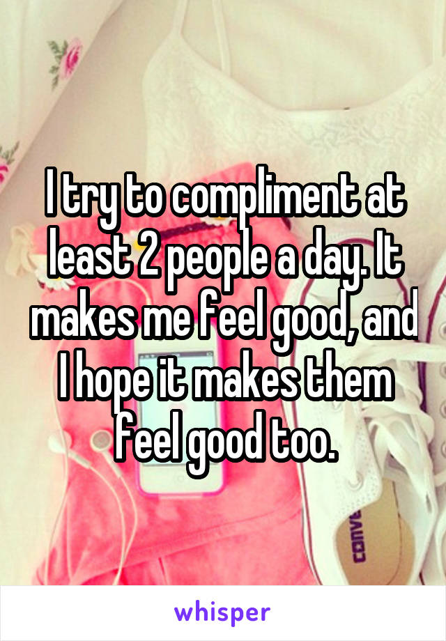 I try to compliment at least 2 people a day. It makes me feel good, and I hope it makes them feel good too.