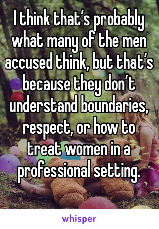 I think that’s probably what many of the men accused think, but that’s because they don’t understand boundaries, respect, or how to treat women in a professional setting.