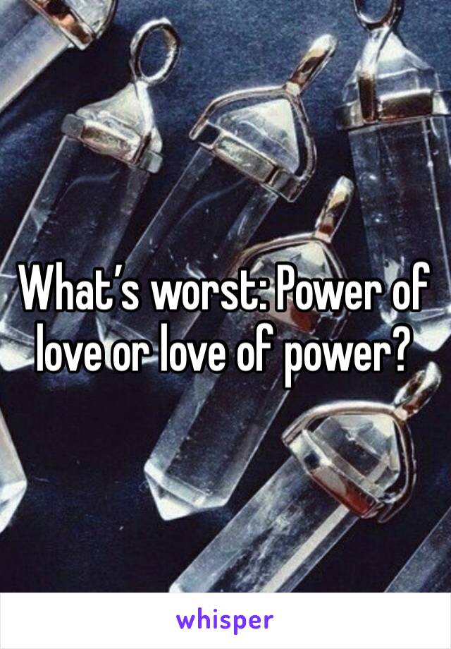 What’s worst: Power of love or love of power?
