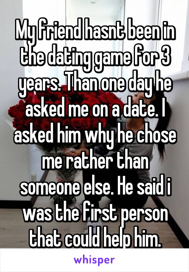 My friend hasnt been in the dating game for 3 years. Than one day he asked me on a date. I asked him why he chose me rather than someone else. He said i was the first person that could help him.