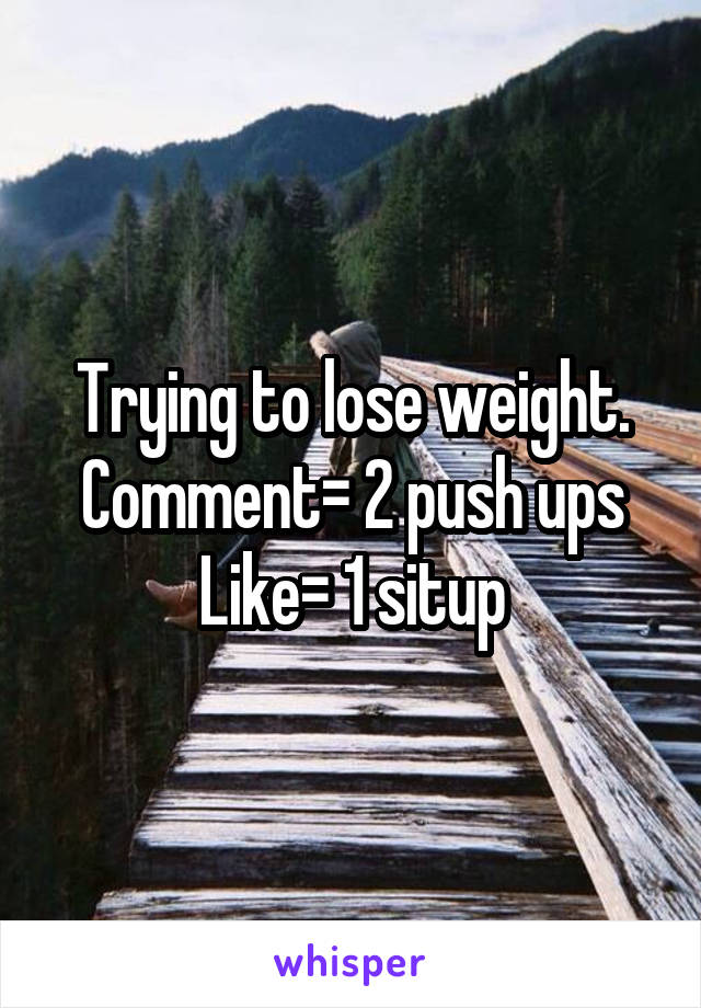 Trying to lose weight.
Comment= 2 push ups
Like= 1 situp