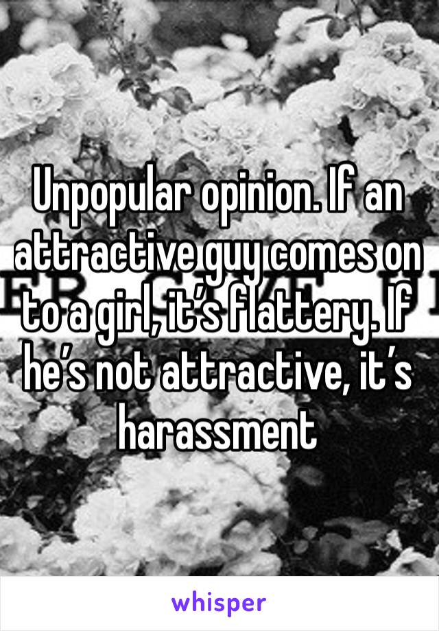 Unpopular opinion. If an attractive guy comes on to a girl, it’s flattery. If he’s not attractive, it’s harassment 