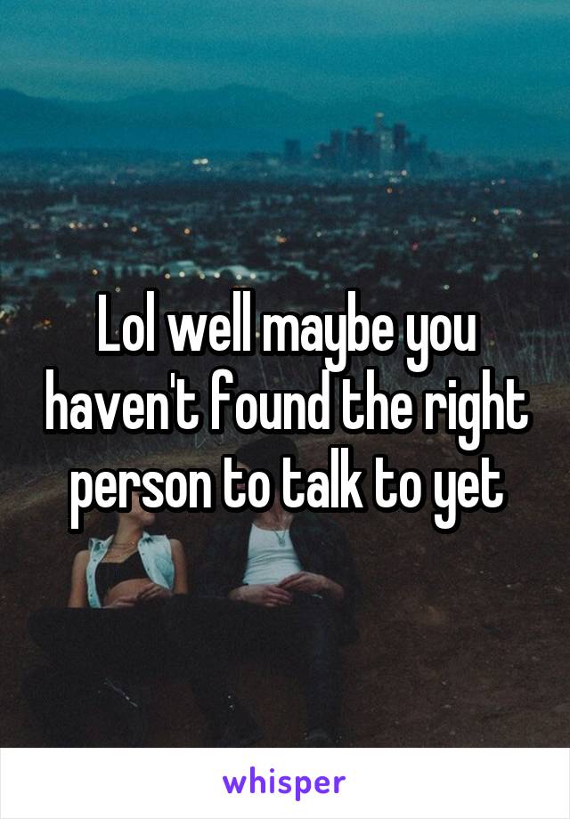 Lol well maybe you haven't found the right person to talk to yet
