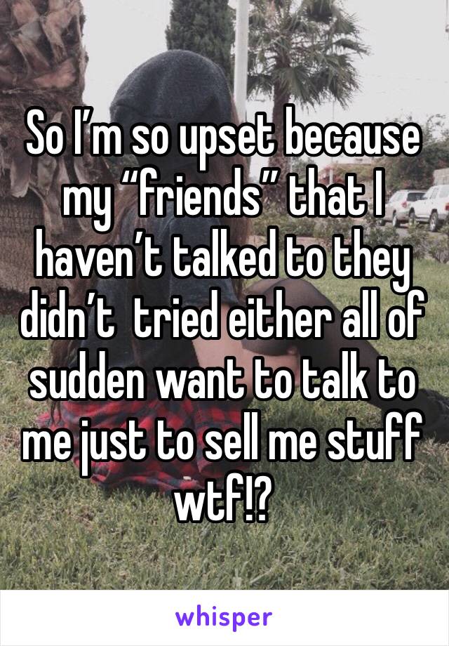 So I’m so upset because my “friends” that I haven’t talked to they didn’t  tried either all of sudden want to talk to me just to sell me stuff wtf!?