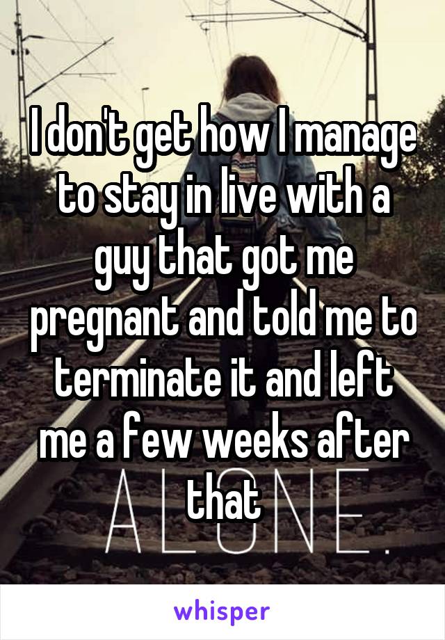 I don't get how I manage to stay in live with a guy that got me pregnant and told me to terminate it and left me a few weeks after that