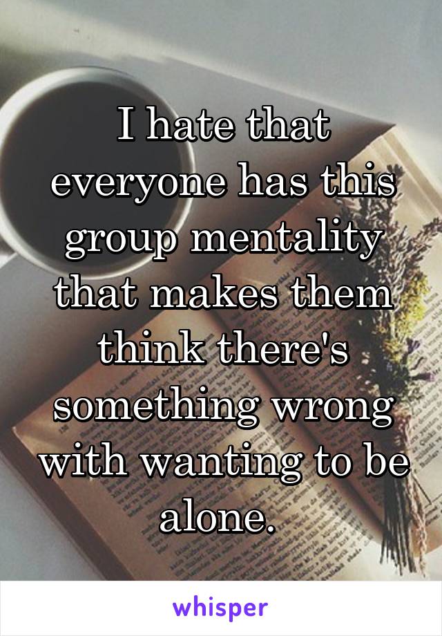 I hate that everyone has this group mentality that makes them think there's something wrong with wanting to be alone. 