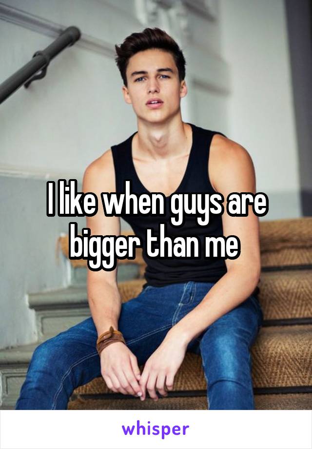 I like when guys are bigger than me 