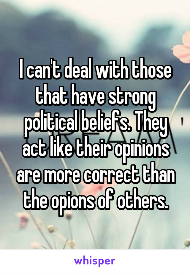 I can't deal with those that have strong political beliefs. They act like their opinions are more correct than the opions of others.