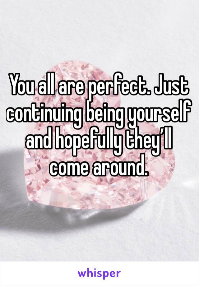 You all are perfect. Just continuing being yourself and hopefully they’ll come around. 