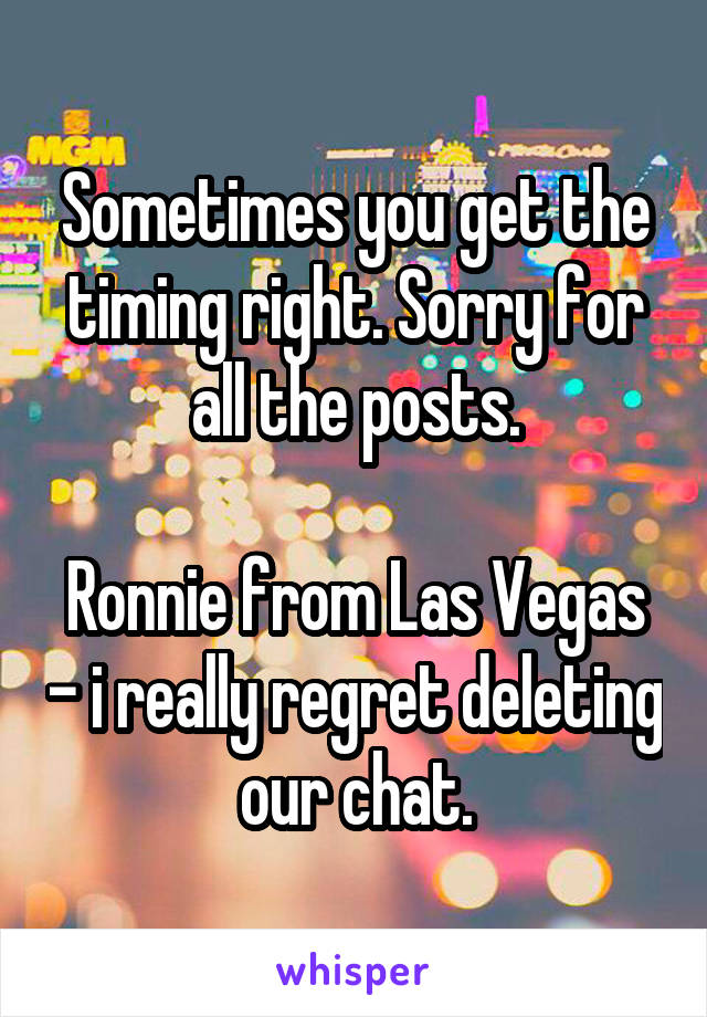Sometimes you get the timing right. Sorry for all the posts.

Ronnie from Las Vegas - i really regret deleting our chat.