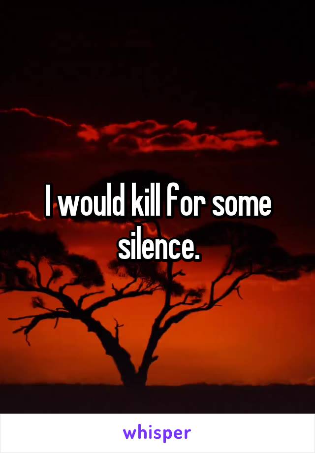I would kill for some silence.