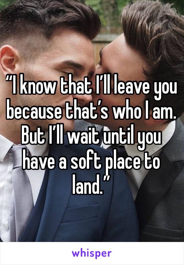 “I know that I’ll leave you because that’s who I am.
But I’ll wait until you have a soft place to land.”