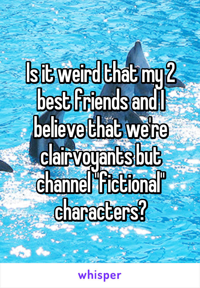 Is it weird that my 2 best friends and I believe that we're clairvoyants but channel "fictional" characters?