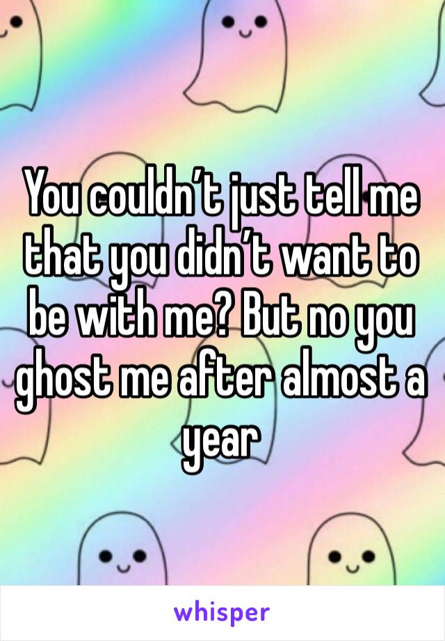 You couldn’t just tell me that you didn’t want to be with me? But no you ghost me after almost a year 