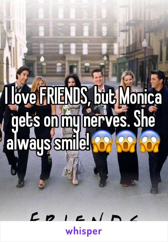 I love FRIENDS, but Monica gets on my nerves. She always smile!😱😱😱