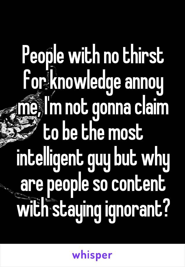 People with no thirst for knowledge annoy me, I'm not gonna claim to be the most intelligent guy but why are people so content with staying ignorant?
