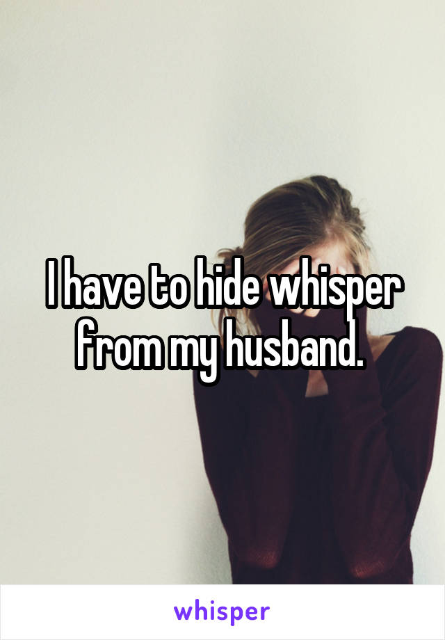 I have to hide whisper from my husband. 
