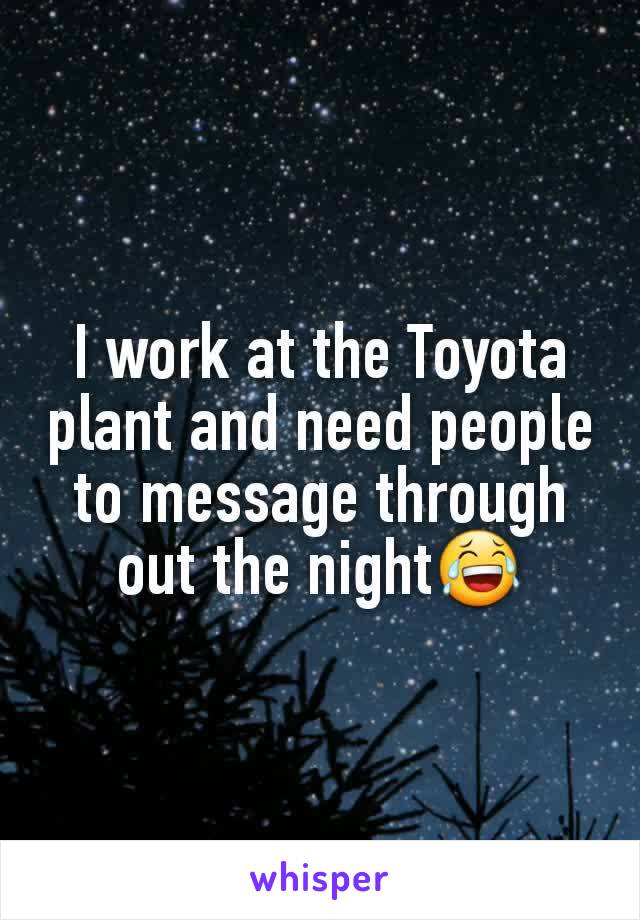 I work at the Toyota plant and need people to message through out the night😂
