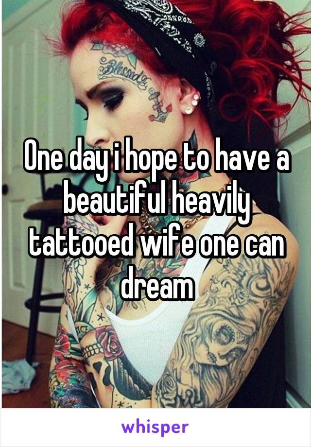 One day i hope to have a beautiful heavily tattooed wife one can dream