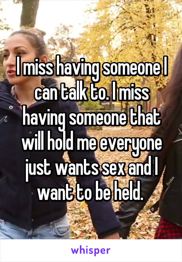I miss having someone I can talk to. I miss having someone that will hold me everyone just wants sex and I want to be held. 