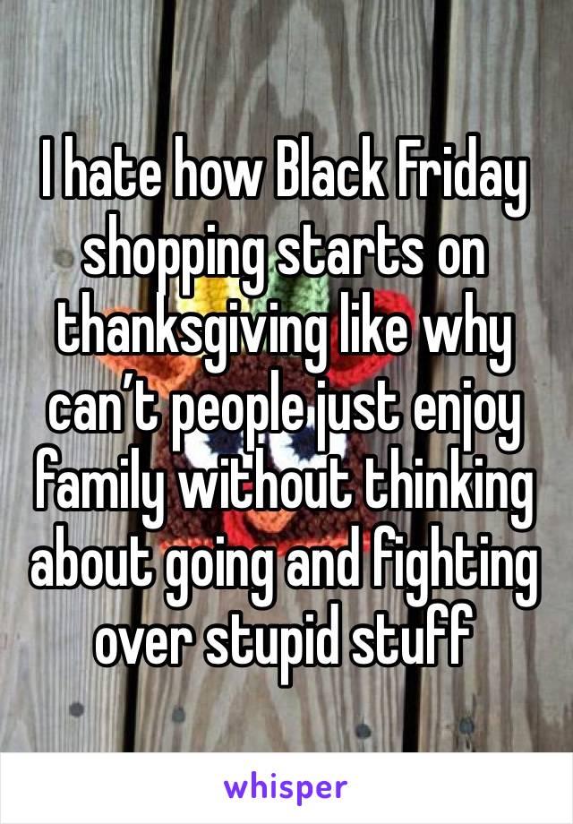I hate how Black Friday shopping starts on thanksgiving like why can’t people just enjoy family without thinking about going and fighting over stupid stuff 